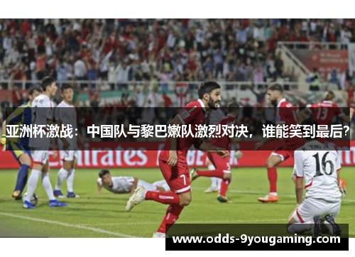 亚洲杯激战：中国队与黎巴嫩队激烈对决，谁能笑到最后？