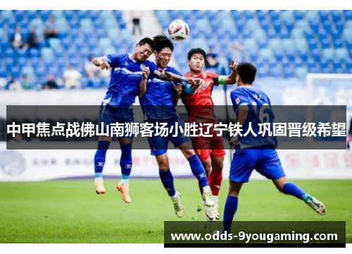 中甲焦点战佛山南狮客场小胜辽宁铁人巩固晋级希望