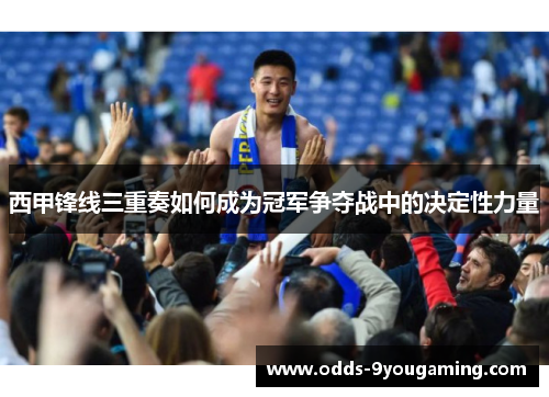 西甲锋线三重奏如何成为冠军争夺战中的决定性力量 西甲锋线三重奏如何成为冠军争夺战中的决定性力量
