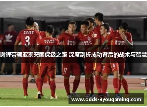 谢晖带领亚泰突围保级之路 深度剖析成功背后的战术与智慧 谢晖带领亚泰突围保级之路 深度剖析成功背后的战术与智慧