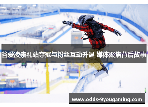 谷爱凌崇礼站夺冠与粉丝互动升温 媒体聚焦背后故事 谷爱凌崇礼站夺冠与粉丝互动升温 媒体聚焦背后故事