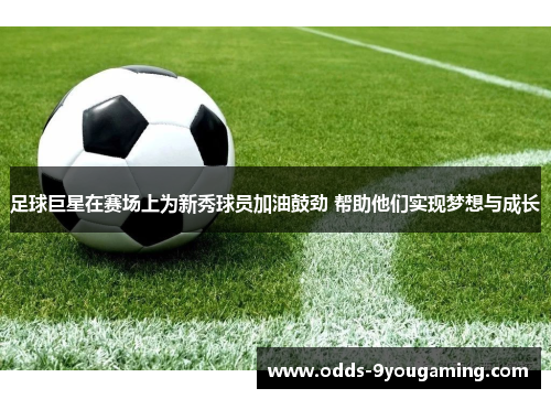 足球巨星在赛场上为新秀球员加油鼓劲 帮助他们实现梦想与成长