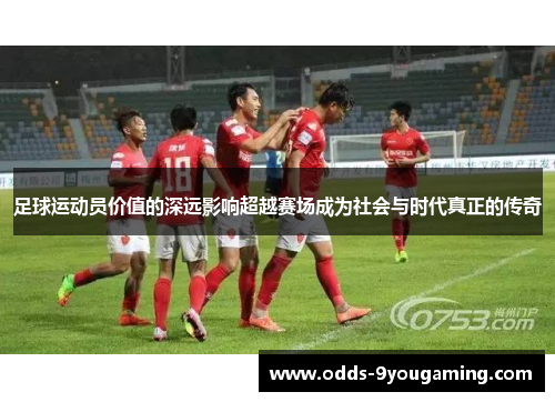 足球运动员价值的深远影响超越赛场成为社会与时代真正的传奇