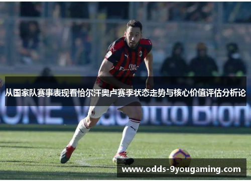 从国家队赛事表现看恰尔汗奥卢赛季状态走势与核心价值评估分析论