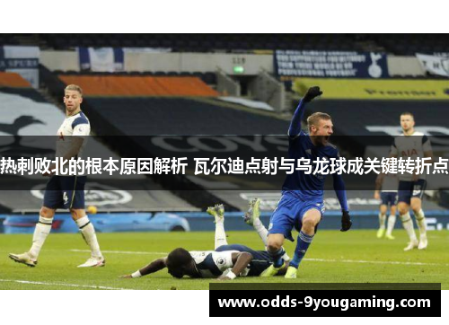 热刺败北的根本原因解析 瓦尔迪点射与乌龙球成关键转折点