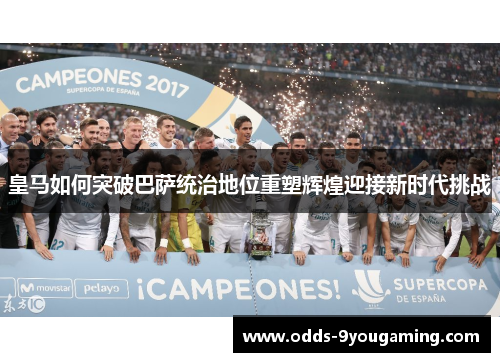 皇马如何突破巴萨统治地位重塑辉煌迎接新时代挑战